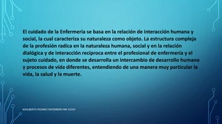 El cuidado de la Enfermería se basa en la relación de interacción humana y
social, la cual caracteriza su naturaleza como objeto. La estructura compleja
de la profesión radica en la naturaleza humana, social y en la relación
dialógica y de interacción recíproca entre el profesional de enfermería y el
sujeto cuidado, en donde se desarrolla un intercambio de desarrollo humano
y procesos de vida diferentes, entendiendo de una manera muy particular la
vida, la salud y la muerte.
ADALBERTO PIZARRO ENFERMERO MN 50305
 