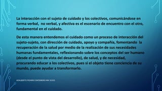 La interacción con el sujeto de cuidado y los colectivos, comunicándose en
forma verbal, no verbal, y afectiva es el escenario de encuentro con el otro,
fundamental en el cuidado.
De esta manera entendemos el cuidado como un proceso de interacción del
sujeto-sujeto, con dirección de cuidado, apoyo y compañía, fomentando la
recuperación de la salud por medio de la realización de sus necesidades
humanas fundamentales, reflexionando sobre los conceptos del ser humano
(desde el punto de vista del desarrollo), de salud, y de necesidad,
procurando educar a los colectivos, pues si el objeto tiene conciencia de su
mundo, puede ayudar a transformarlo.
ADALBERTO PIZARRO ENFERMERO MN 50305
 
