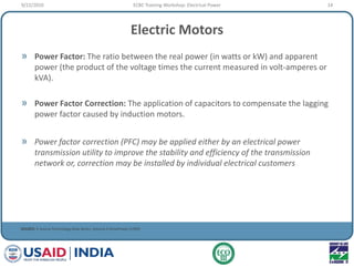 Electric Motors
» Power Factor: The ratio between the real power (in watts or kW) and apparent
power (the product of the voltage times the current measured in volt-amperes or
kVA).
» Power Factor Correction: The application of capacitors to compensate the lagging
power factor caused by induction motors.
» Power factor correction (PFC) may be applied either by an electrical power
transmission utility to improve the stability and efficiency of the transmission
network or, correction may be installed by individual electrical customers
SOURCE: E Source Technology Atlas Series, Volume II DrivePower (1999)
9/22/2010 14ECBC Training Workshop: Electrical Power
 