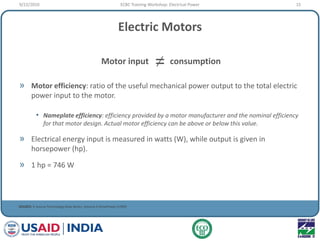 Electric Motors
» Motor efficiency: ratio of the useful mechanical power output to the total electric
power input to the motor.
• Nameplate efficiency: efficiency provided by a motor manufacturer and the nominal efficiency
for that motor design. Actual motor efficiency can be above or below this value.
» Electrical energy input is measured in watts (W), while output is given in
horsepower (hp).
» 1 hp = 746 W
SOURCE: E Source Technology Atlas Series, Volume II DrivePower (1999)
Motor input consumption=
9/22/2010 15ECBC Training Workshop: Electrical Power
 