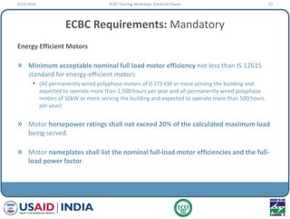 ECBC Requirements: Mandatory
Energy Efficient Motors
» Minimum acceptable nominal full load motor efficiency not less than IS 12615
standard for energy-efficient motors
• (All permanently wired polyphase motors of 0.375 kW or more serving the building and
expected to operate more than 1,500 hours per year and all permanently wired polyphase
motors of 50kW or more serving the building and expected to operate more than 500 hours
per year)
» Motor horsepower ratings shall not exceed 20% of the calculated maximum load
being served.
» Motor nameplates shall list the nominal full-load motor efficiencies and the full-
load power factor.
9/22/2010 22ECBC Training Workshop: Electrical Power
 