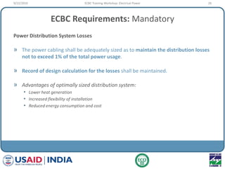 ECBC Requirements: Mandatory
Power Distribution System Losses
» The power cabling shall be adequately sized as to maintain the distribution losses
not to exceed 1% of the total power usage.
» Record of design calculation for the losses shall be maintained.
» Advantages of optimally sized distribution system:
• Lower heat generation
• Increased flexibility of installation
• Reduced energy consumption and cost
9/22/2010 26ECBC Training Workshop: Electrical Power
 