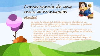 Consecuencia de una 
mala alimentacion 
obesidad 
La causa fundamental del sobrepeso y la obesidad es un 
desequilibrio energético entre calorías consumidas y gastadas. 
En el mundo, se ha producido: 
• Un aumento en la ingesta de alimentos hipercalóricos que 
son ricos en grasa, sal y azúcares pero pobres en vitaminas, 
minerales y otros micronutrientes, 
• Descenso en la actividad física como resultado de la 
naturaleza cada vez más sedentaria de muchas formas de 
trabajo, de los nuevos modos de desplazamiento y de una 
creciente urbanización. 
 