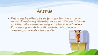 Anemia 
• Puesto que las niñas y las mujeres con frecuencia comen 
menos alimentos—y alimentos menos nutritivos—de los que 
necesitan, ellas tienen una mayor tendencia a enfermarse. 
Éstas son algunas de las enfermedades más comunes 
causadas por la mala alimentación 
 