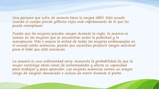 Una persona que sufre de anemia tiene la sangre débil. Esto sucede 
cuando el cuerpo pierde glóbulos rojos más rápidamente de lo que los 
puede reemplazar. 
Puesto que las mujeres pierden sangre durante la regla, la anemia es 
común en las mujeres que se encuentran entre la pubertad y la 
menopausia. Más o menos la mitad de todas las mujeres embarazadas en 
el mundo están anémicas, puesto que necesitan producir sangre adicional 
para el bebé que está creciendo. 
La anemia es una enfermedad seria. Aumenta la probabilidad de que la 
mujer contraiga otras clases de enfermedades y afecta su capacidad 
para trabajar y para aprender. Las mujeres anémicas corren un mayor 
riesgo de sangrar demasiado o incluso de morir durante el parto. 
 