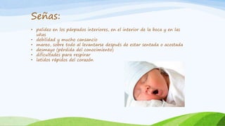 Señas: 
• palidez en los párpados interiores, en el interior de la boca y en las 
uñas 
• debilidad y mucho cansancio 
• mareo, sobre todo al levantarse después de estar sentada o acostada 
• desmayo (pérdida del conocimiento) 
• dificultades para respirar 
• latidos rápidos del corazón 
 