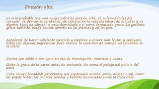 Presión alta 
Es más probable que una mujer sufra de presión alta, de enfermedades del 
corazón, de derrames cerebrales, de cálculos en la vesícula biliar, de diabetes y de 
algunos tipos de cáncer, si pesa demasiado o si come demasiada grasa. La gordura 
grave también puede causar artritis en las piernas y en los pies. 
Asegúrese de hacer suficiente ejercicio y empiece a comer más frutas y verduras. 
Éstas son algunas sugerencias para reducir la cantidad de comida no saludable en 
la dieta: 
Cocine con caldo o con agua en vez de mantequilla, manteca o aceite. 
Quite la grasa de la carne antes de cocinarla. No coma el pellejo del pollo o del 
pavo. 
Evite comer bocadillos procesados que contengan mucha grasa, azúcar o sal, como 
las papas fritas, las galletas saladas y bebidas azucaradas como la Coca Cola. 
 