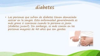 diabetes 
• Las personas que sufren de diabetes tienen demasiada 
azúcar en la sangre. Esta enfermedad generalmente es 
más grave si comienza cuando la persona es joven 
(diabetes juvenil). Sin embargo, es más común en las 
personas mayores de 40 años que son gordas. 
 
