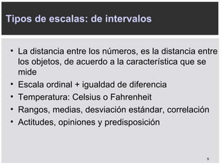 Tipos de escalas: de intervalos L a distancia entre los números, es la distancia entre los objetos, de acuerdo a la característica que se mide E scala ordinal + igualdad de diferencia T emperatura: Celsius o Fahrenheit R angos, medias, desviación estándar, correlación A ctitudes, opiniones y predisposición 