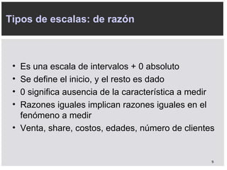 Tipos de escalas: de razón Es una escala de intervalos + 0 absoluto Se define el inicio, y el resto es dado 0 significa ausencia de la característica a medir Razones iguales implican razones iguales en el fenómeno a medir Venta, share, costos, edades, número de clientes 