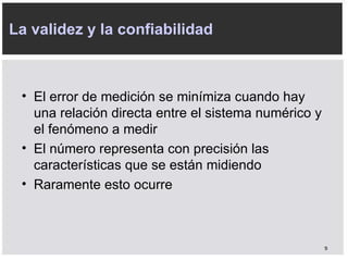 El error de medición se minímiza cuando hay una relación directa entre el sistema numérico y el fenómeno a medir El número representa con precisión las características que se están midiendo Raramente esto ocurre La validez y la confiabilidad 