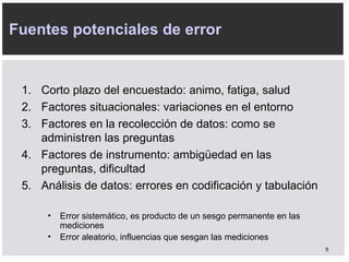 C orto plazo del encuestado: animo, fatiga, salud F actores situacionales: variaciones en el entorno F actores en la recolección de datos: como se administren las preguntas F actores de instrumento: ambig ü edad en las preguntas, dificultad A nálisis de datos: errores en codificación y tabulación Fuentes potenciales de error E rror sistemático, es producto de un sesgo permanente en las mediciones E rror aleatorio, influencias que sesgan las mediciones 