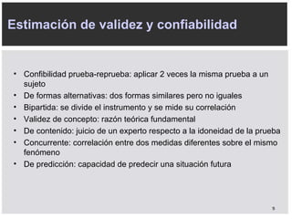 C onfibilidad prueba-reprueba: aplicar 2 veces la misma prueba a un sujeto D e formas alternativas: dos formas similares pero no iguales B ipartida: se divide el instrumento y se mide su correlación V alidez de concepto: razón teórica fundamental D e contenido: juicio de un experto respecto a la idoneidad de la prueba C oncurrente: correlación entre dos medidas diferentes sobre el mismo fenómeno D e predicción: capacidad de predecir una situación futura Estimación de validez y confiabilidad 