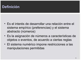Es el interés de desarrollar una relación entre el sistema empírico (preferencias) y el sistema abstracto (números) Es la asignación de números a características de objetos o eventos, de acuerdo a ciertas reglas El sistema numérico impone restricciones a las manipulaciones permitidas Definición 