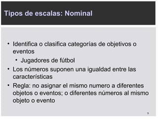 Tipos de escalas: Nominal Identifica o clasifica categorías de objetivos o eventos Jugadores de fútbol Los números suponen una igualdad entre las características Regla: no asignar el mismo numero a diferentes objetos o eventos; o diferentes números al mismo objeto o evento 
