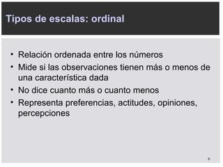 Tipos de escalas: ordinal Relación ordenada entre los números Mide si las observaciones tienen más o menos de una característica dada No dice cuanto más o cuanto menos Representa preferencias, actitudes, opiniones, percepciones 