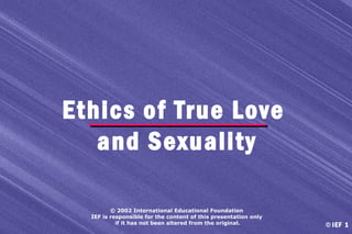 Ethics of True Love
and Sexuality
© 2002 International Educational Foundation
IEF is responsible for the content of this presentation only
if it has not been altered from the original.

© IEF 1

 
