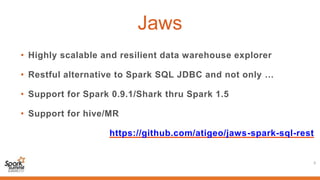 Jaws
• Highly scalable and resilient data warehouse explorer
• Restful alternative to Spark SQL JDBC and not only …
• Support for Spark 0.9.1/Shark thru Spark 1.5
• Support for hive/MR
https://github.com/atigeo/jaws-spark-sql-rest
5