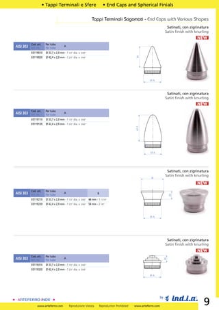 • Tappi Terminali e Sfere                           • End Caps and Spherical Finials

                                                                Tappi Terminali Sagomati - End Caps with Various Shapes
                                                                                                                              Satinati, con zigrinatura
                                                                                                                             Satin ﬁnish with knurling
                                                                                                                                                NEW
           Cod. art.    Per tubo
AISI 303   Art. no.     For tube
                                        A

           E0119010     Ø 33,7 x 2,0 mm - 1 1/3” dia. x 5/64”




                                                                                                    30
           E0119020     Ø 42,4 x 2,0 mm - 1 2/3” dia. x 5/64”




                                                                                                             ØA



                                                                                                                              Satinati, con zigrinatura
                                                                                                                             Satin ﬁnish with knurling
                                                                                                                                                NEW
           Cod. art.    Per tubo
AISI 303   Art. no.     For tube
                                        A

           E0119110     Ø 33,7 x 2,0 mm - 1 1/3” dia. x 5/64”
           E0119120     Ø 42,4 x 2,0 mm - 1 2/3” dia. x 5/64”



                                                                                                   63.5




                                                                                                             ØA




                                                                                                                              Satinati, con zigrinatura
                                                                                                                             Satin ﬁnish with knurling
                                                                                                              B

                                                                                                                                                NEW
           Cod. art.    Per tubo
AISI 303   Art. no.     For tube
                                        A                            B
                                                                                                                                 20




           E0119210     Ø 33,7 x 2,0 mm - 1 1/3” dia. x 5/64” 44 mm - 1 11/16”
           E0119220     Ø 42,4 x 2,0 mm - 1 2/3” dia. x 5/64” 54 mm - 2 1/8”



                                                                                                             ØA




                                                                                                                              Satinati, con zigrinatura
                                                                                                                             Satin ﬁnish with knurling
                                                                                                                                                NEW
           Cod. art.    Per tubo
AISI 303                                A
                                                                                                                            16




           Art. no.     For tube
           E0119310     Ø 33,7 x 2,0 mm - 1 1/3” dia. x 5/64”
           E0119320     Ø 42,4 x 2,0 mm - 1 2/3” dia. x 5/64”

                                                                                                             ØA




                                                                                                                       by

                www.arteferro.com            Riproduzione Vietata        Reproduction Prohibited   www.arteferro.com
                                                                                                                                                    9
 