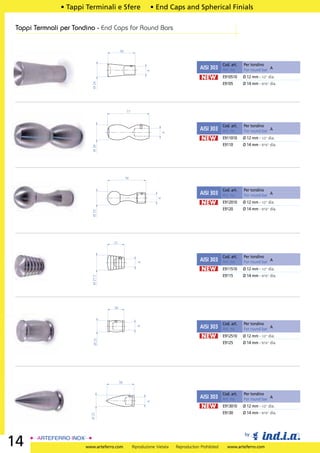 • Tappi Terminali e Sfere                     • End Caps and Spherical Finials

 Tappi Termnali per Tondino - End Caps for Round Bars


                                          50


                                                                                                     Cod. art.   Per tondino
                                                                                        AISI 303     Art. no.    For round bar A




                                                           A
                                                                                        NEW          E910510     Ø 12 mm - 1/2” dia.



                          Ø 24
                                                                                                     E9105       Ø 14 mm - 9/16” dia.




                                               77


                                                                                                     Cod. art.   Per tondino
                                                                                        AISI 303     Art. no.    For round bar A




                                                                   A
                                                                                        NEW          E911010     Ø 12 mm - 1/2” dia.
                                                                                                     E9110       Ø 14 mm - 9/16” dia.
                          Ø 28




                                               70


                                                                                                     Cod. art.   Per tondino
                                                                                        AISI 303     Art. no.    For round bar A
                                                                 A




                                                                                        NEW          E912010     Ø 12 mm - 1/2” dia.
                                                                                                     E9120       Ø 14 mm - 9/16” dia.
                          Ø 25




                                    31


                                                                                                     Cod. art.   Per tondino
                                                                                        AISI 303     Art. no.    For round bar A
                                                      A




                                                                                        NEW          E911510     Ø 12 mm - 1/2” dia.
                                                                                                     E9115       Ø 14 mm - 9/16” dia.
                          Ø 27.5




                                     30



                                                                                                     Cod. art.   Per tondino
                                                                                        AISI 303
                                                      A




                                                                                                     Art. no.    For round bar A
                                                                                        NEW          E912510     Ø 12 mm - 1/2” dia.
                           Ø 21




                                                                                                     E9125       Ø 14 mm - 9/16” dia.




                                          50


                                                                                                     Cod. art.   Per tondino
                                                                                        AISI 303     Art. no.    For round bar A
                                                           A




                                                                                        NEW          E913010     Ø 12 mm - 1/2” dia.
                                                                                                     E9130       Ø 14 mm - 9/16” dia.
                          Ø 21




                                                                                                                  by
14                      www.arteferro.com           Riproduzione Vietata   Reproduction Prohibited     www.arteferro.com
 