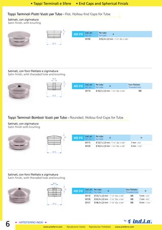 • Tappi Terminali e Sfere                   • End Caps and Spherical Finials

Tappi Terminali Piatti Vuoti per Tubo - Flat, Hollow End Caps for Tube
Satinati, con zigrinatura
Satin ﬁnish, with knurling




                                                 3
                                                                        Cod. art.         Per tubo
                                                            AISI 316    Art. no.          For tube
                                                                                                             A

                                                                        E4100             Ø 42,4 x 2,0 mm - 1 2/3” dia. x 5/64”

                                     ØA




Satinati, con foro ﬁlettato e zigrinatura
Satin ﬁnish, with theraded hole and knurling
                                     M8
                                                 3




                                                                        Cod. art.     Per tubo                                    Foro ﬁlettato
                                                            AISI 316    Art. no.      For tube
                                                                                                         A
                                                                                                                                  Threaded hole
                                                                        E4110         Ø 42,4 x 2,0 mm - 1 2/3” dia. x 5/64”                   M8

                                     ØA




Tappi Terminali Bombati Vuoti per Tubo - Rounded, Hollow End Caps for Tube
Satinati, con zigrinatura
Satin ﬁnish with knurling


                                                                        Cod. art.     Per tubo
                                                 H




                                                            AISI 316    Art. no.      For tube
                                                                                                         A                                     H

                                                                        E4115         Ø 33,7 x 2,0 mm - 1 1/3” dia. x 5/64”         7 mm - 9/32”
                                                                        E4120         Ø 42,4 x 2,0 mm - 1 2/3” dia. x 5/64”         9 mm - 11/32”

                                     ØA




Satinati, con foro ﬁlettato e zigrinatura
Satin ﬁnish, with theraded hole and knurling
                                     M8
                                                 H




                                                                        Cod. art. Per tubo                                    Foro ﬁlettato
                                                            AISI 316    Art. no. For tube
                                                                                                     A
                                                                                                                              Threaded hole
                                                                                                                                                    H

                                                                        E4116       Ø 33,7 x 2,0 mm - 1 1/3” dia. x 5/64”           M8        5 mm - 3/16”
                                                                        E4130       Ø 42,4 x 2,0 mm - 1 2/3” dia. x 5/64”           M8        7 mm - 9/32”

                                     ØA                                 E4131       Ø 48,3 x 2,0 mm - 1 7/8” dia. x 5/64”           M8        9 mm - 11/32”




                                                                                                                         by
6                            www.arteferro.com       Riproduzione Vietata   Reproduction Prohibited              www.arteferro.com
 