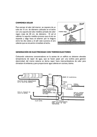 CHIMENEA SOLAR
Para extraer el calor del interior, se requiere de un
tubo de 15 cm. de diámetro colocado en el techo
con una capucha de tubo metálico pintado de color
negro mate de 20 cm. de diámetro. El sol al
calentar la capucha metálica provoca que el aire se
expanda y salga hacia el exterior por la holgura
entre los dos tubos y al salir este succiona el aire
caliente que se encuentra inmediato al techo.
GENERACIÓN DE ELECTRICIDAD CON TERMOCOLECTORES
Colocando colectores concentradores en la azotea de un edificio se obtienen elevadas
temperaturas de vapor de agua, que se hacen pasar por una turbina para generar
electricidad; del mismo sistema se deriva vapor hacia intercambiadores de calor para
climatizar el ambiente y para proporcionar agua caliente en cocinas y baños.
 