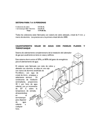 SISTEMA PARA 7 A 10 PERSONAS
4 colectores de cobre 547.00 dls.
1 termotanque 500 l. Aluminio 632.00 dls.
Total 1179.00 dls.
Todos los colectores están fabricados con tubería de cobre aleteado, cristal de 4 mm. y
marco de aluminio. Los precios son a la primera mitad del año 2000.
CALENTAMIENTO SOLAR DE AGUA CON PANELES PLANOS Y
TERMOTANQUE
Sistema de calentamiento complementario de la instalación del calentador
de gas que usualmente se tiene en casas y edificios.
Este sistema ahorra entre el 50% y el 80% del gasto de energéticos
para el calentamiento de agua.
El colector está fabricado con tubo de cobre y
aleteado con aluminio, se aloja en una caja
con marco de aluminio anodirado de
91x183cm.; con tapa de
cristal de 6mm., empaque y
aislamiento térmico. En
condiciones de insolación
semiradiante, proporciona
40 l. por hora de agua
caliente, con un incremento
de 35º C sobre la
temperatura de entrada,
almacenándose
en el
termotanque
para disponer
de agua
caliente a
cualquier
hora.
 