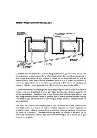 TERMOTANQUES INTERCONECTADOS
Cuando se requiera tener mayor cantidad de agua almacenada, ya sea porque con un solo
termotanque no se alcanza a guardar la suficiente para cubrir las necesidades requeridas, o
bien porque el consumo de agua caliente es mayor en una temporada que en otra; se
pueden colocar varios termotanques conectados entre sí con el objeto de aumentar la
reserva de agua caliente en el momento que convenga o bien cerrar las válvulas para
reducir el volumen y tener disponible agua caliente con menor volumen de salida.
El primer termotanque recibe el agua fría de la red por la parte inferior y ésta fluye hacia el
colector solar que al calentarla la envía por efecto termosónico a la parte superior del
primer termotanque. Cuando en este primer depósito hay suficiente agua caliente, ésta
pasa al segundo termotanque cuando el gasto de agua va a variar se colocarán válvulas para
sólo utilizar el agua caliente del primer termotanque, de otra manera la salida se tomará del
último depósito.
Esta forma de conexión está indicada para el caso de instalar dos o más termotanques
conectados entre sí o cuando el sistema instalado requiere una mayor capacidad, la
ampliación puede realizarse conectando otro equipo completo de paneles y termotanque
sin mover el ya instalado. Teniendo cuidado de aislar las tuberías, la eficiencia de un
sistema de calentamiento solar de agua con varios termotanques no es menor que la que
funciona con uno solo.
 