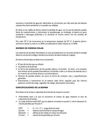 aumenta y la pérdida de agua por electrólisis se incrementa, por ello este tipo de baterías
requiere de cierta ventilación y no pueden ser selladas.
El calcio en las rejillas de plomo reduce la pérdida de agua, con lo que las baterías quedan
libres de mantenimiento, y disminuyen la autodescarga, sin embargo, la batería es poco
resistente a descargas profundas y su duración es mucho menor con los cambios de
temperatura.
Por cada 10º C de incremento en la temperatura después de 25º C, la batería plomo-
antimonio reduce su vida en un 20% y la celda plomo-calcio reduce en un 50%.
BOMBEO DE ENERGÍA SOLAR
Los sistemas de bombeo fotovoltaico se usan principalmente en los sitios donde la energía
eléctrica comercial no llega ó donde el suministro de electricidad es irregular.
El sistema de bombeo se determina conociendo:
• El tipo de bomba que se utilizará
• La potencia de la bomba
• La forma de acoplamiento de los paneles solares a la bomba. Es decir, si la conexión
será directa de los paneles fotovoltaicos a la bomba o bien a un banco de baterías con o
sin inversor de corriente directa a corriente alterna.
• Número de paneles solares, así como su forma de conexión, tipo y especificaciones
generales
• Instrumentos y mecanismos en el sistema, tales como: seguidor para dar máxima
potencia, control de carga, regulador de voltaje, desconexión automática.
ESPECIFICACIONES DE LA BOMBA
Para determinar el tipo y capacidad de la bomba se requiere conocer:
• Profundidad total a la que se encuentra el cuerpo de agua respecto al sitio de
colocación de la bomba.
• La carga dinámica total CDT que se obtiene sumando la succión S, más la elevación H,
más las pérdidas por fricción F.
CDT = S + H + F = carga dinámica total
Succión = distancia de la bomba al cuerpo de agua
Elevación = diferencia de niveles sin incluir la inclinación
Fricción = cálculo de las pérdidas por fricción
 