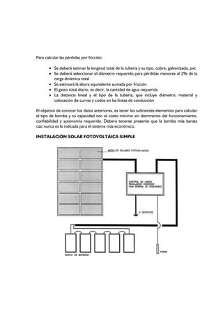 Para calcular las pérdidas por fricción:
• Se deberá estimar la longitud total de la tubería y su tipo, cobre, galvanizada, pvc
• Se deberá seleccionar el diámetro requerido para pérdidas menores al 2% de la
carga dinámica total
• Se estimará la altura equivalente sumada por fricción
• El gasto total diario, es decir, la cantidad de agua requerida
• La distancia lineal y el tipo de la tubería, que incluye diámetro, material y
colocación de curvas y codos en las líneas de conducción
El objetivo de conocer los datos anteriores, es tener los suficientes elementos para calcular
el tipo de bomba y su capacidad con el costo mínimo sin detrimento del funcionamiento,
confiabilidad y autonomía requerida. Deberá tenerse presente que la bomba más barata
casi nunca es la indicada para el sistema más económico.
INSTALACIÓN SOLAR FOTOVOLTÁICA SIMPLE
 