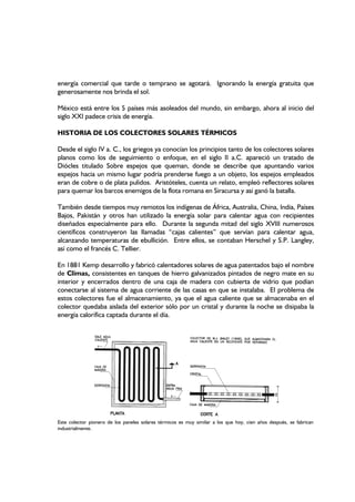energía comercial que tarde o temprano se agotará. Ignorando la energía gratuita que
generosamente nos brinda el sol.
México está entre los 5 países más asoleados del mundo, sin embargo, ahora al inicio del
siglo XXI padece crisis de energía.
HISTORIA DE LOS COLECTORES SOLARES TÉRMICOS
Desde el siglo IV a. C., los griegos ya conocían los principios tanto de los colectores solares
planos como los de seguimiento o enfoque, en el siglo II a.C. apareció un tratado de
Diócles titulado Sobre espejos que queman, donde se describe que apuntando varios
espejos hacia un mismo lugar podría prenderse fuego a un objeto, los espejos empleados
eran de cobre o de plata pulidos. Aristóteles, cuenta un relato, empleó reflectores solares
para quemar los barcos enemigos de la flota romana en Siracursa y así ganó la batalla.
También desde tiempos muy remotos los indígenas de África, Australia, China, India, Países
Bajos, Pakistán y otros han utilizado la energía solar para calentar agua con recipientes
diseñados especialmente para ello. Durante la segunda mitad del siglo XVIII numerosos
científicos construyeron las llamadas “cajas calientes” que servían para calentar agua,
alcanzando temperaturas de ebullición. Entre ellos, se contaban Herschel y S.P. Langley,
así como el francés C. Tellier.
En 1881 Kemp desarrollo y fabricó calentadores solares de agua patentados bajo el nombre
de Climas, consistentes en tanques de hierro galvanizados pintados de negro mate en su
interior y encerrados dentro de una caja de madera con cubierta de vidrio que podían
conectarse al sistema de agua corriente de las casas en que se instalaba. El problema de
estos colectores fue el almacenamiento, ya que el agua caliente que se almacenaba en el
colector quedaba aislada del exterior sólo por un cristal y durante la noche se disipaba la
energía calorífica captada durante el día.
Este colector pionero de los paneles solares térmicos es muy similar a los que hoy, cien años después, se fabrican
industrialmente.
 