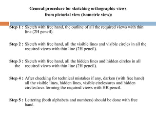 General procedure for sketching orthographic views
from pictorial view (isometric view):
Step 1 : Sketch with free hand, the outline of all the required views with thin
line (2H pencil).
Step 2 : Sketch with free hand, all the visible lines and visible circles in all the
required views with thin line (2H pencil).
Step 3 : Sketch with free hand, all the hidden lines and hidden circles in all
the required views with thin line (2H pencil).
Step 4 : After checking for technical mistakes if any, darken (with free hand)
all the visible lines, hidden lines, visible circles/arcs and hidden
circles/arcs forming the required views with HB pencil.
Step 5 : Lettering (both alphabets and numbers) should be done with free
hand.
 
