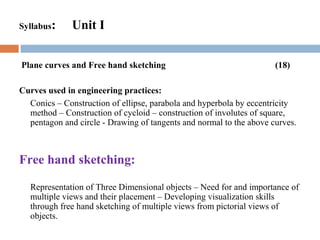 Syllabus: Unit I
Plane curves and Free hand sketching (18)
Curves used in engineering practices:
Conics – Construction of ellipse, parabola and hyperbola by eccentricity
method – Construction of cycloid – construction of involutes of square,
pentagon and circle - Drawing of tangents and normal to the above curves.
Free hand sketching:
Representation of Three Dimensional objects – Need for and importance of
multiple views and their placement – Developing visualization skills
through free hand sketching of multiple views from pictorial views of
objects.
 
