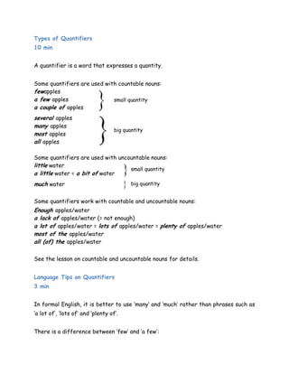 Types of Quantifiers 
10 min 
A quantifier is a word that expresses a quantity. 
Some quantifiers are used with countable nouns: 
fewapples 
a few apples 
small quantity 
a couple of apples 
several apples 
many apples 
big quantity 
most apples 
all apples 
Some quantifiers are used with uncountable nouns: 
little water 
small quantity 
a little water = a bit of water 
much water 
big quantity 
Some quantifiers work with countable and uncountable nouns: 
Enough apples/water 
a lack of apples/water (= not enough) 
a lot of apples/water = lots of apples/water = plenty of apples/water 
most of the apples/water 
all (of) the apples/water 
See the lesson on countable and uncountable nouns for details. 
Language Tips on Quantifiers 
3 min 
In formal English, it is better to use „many‟ and „much‟ rather than phrases such as 
„a lot of‟, „lots of‟ and „plenty of‟. 
There is a difference between „few‟ and „a few‟: 
 