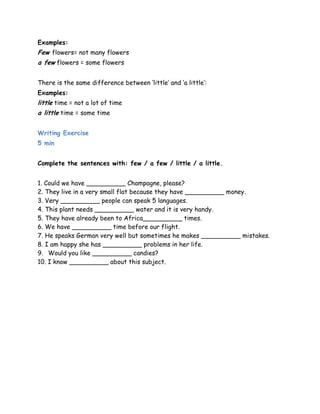 Examples: 
Few flowers= not many flowers 
a few flowers = some flowers 
There is the same difference between „little‟ and „a little‟: 
Examples: 
little time = not a lot of time 
a little time = some time 
Writing Exercise 
5 min 
Complete the sentences with: few / a few / little / a little. 
1. Could we have __________ Champagne, please? 
2. They live in a very small flat because they have __________ money. 
3. Very __________ people can speak 5 languages. 
4. This plant needs __________ water and it is very handy. 
5. They have already been to Africa__________ times. 
6. We have __________ time before our flight. 
7. He speaks German very well but sometimes he makes __________ mistakes. 
8. I am happy she has __________ problems in her life. 
9. Would you like __________ candies? 
10. I know __________ about this subject. 
 