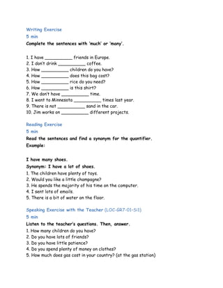 Writing Exercise 
5 min 
Complete the sentences with ‘much’ or ‘many’. 
1. I have __________ friends in Europe. 
2. I don‟t drink __________ coffee. 
3. How __________ children do you have? 
4. How __________ does this bag cost? 
5. How __________ rice do you need? 
6. How __________ is this shirt? 
7. We don‟t have __________ time. 
8. I went to Minnesota __________ times last year. 
9. There is not __________ sand in the car. 
10. Jim works on __________ different projects. 
Reading Exercise 
5 min 
Read the sentences and find a synonym for the quantifier. 
Example: 
I have many shoes. 
Synonym: I have a lot of shoes. 
1. The children have plenty of toys. 
2. Would you like a little champagne? 
3. He spends the majority of his time on the computer. 
4. I sent lots of emails. 
5. There is a bit of water on the floor. 
Speaking Exercise with the Teacher (LOC-GR7-01–Si1) 
5 min 
Listen to the teacher’s questions. Then, answer. 
1. How many children do you have? 
2. Do you have lots of friends? 
3. Do you have little patience? 
4. Do you spend plenty of money on clothes? 
5. How much does gas cost in your country? (at the gas station) 
 