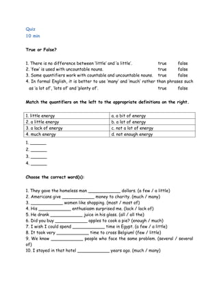 Quiz 
10 min 
True or False? 
1. There is no difference between „little‟ and „a little‟. true false 
2. „few‟ is used with uncountable nouns. true false 
3. Some quantifiers work with countable and uncountable nouns. true false 
4. In formal English, it is better to use „many‟ and „much‟ rather than phrases such 
as „a lot of‟, „lots of‟ and „plenty of‟. true false 
Match the quantifiers on the left to the appropriate definitions on the right. 
1. little energy a. a bit of energy 
2. a little energy b. a lot of energy 
3. a lack of energy c. not a lot of energy 
4. much energy d. not enough energy 
1. ______ 
2. ______ 
3. ______ 
4. ______ 
Choose the correct word(s): 
1. They gave the homeless man ____________ dollars. (a few / a little) 
2. Americans give ____________ money to charity. (much / many) 
3. ____________ women like shopping. (most / most of) 
4. His ____________ enthusiasm surprised me. (lack / lack of) 
5. He drank ____________ juice in his glass. (all / all the) 
6. Did you buy ____________ apples to cook a pie? (enough / much) 
7. I wish I could spend ____________ time in Egypt. (a few / a little) 
8. It took very ____________ time to cross Belgium! (few / little) 
9. We know ____________ people who face the same problem. (several / several 
of) 
10. I stayed in that hotel ____________ years ago. (much / many) 
