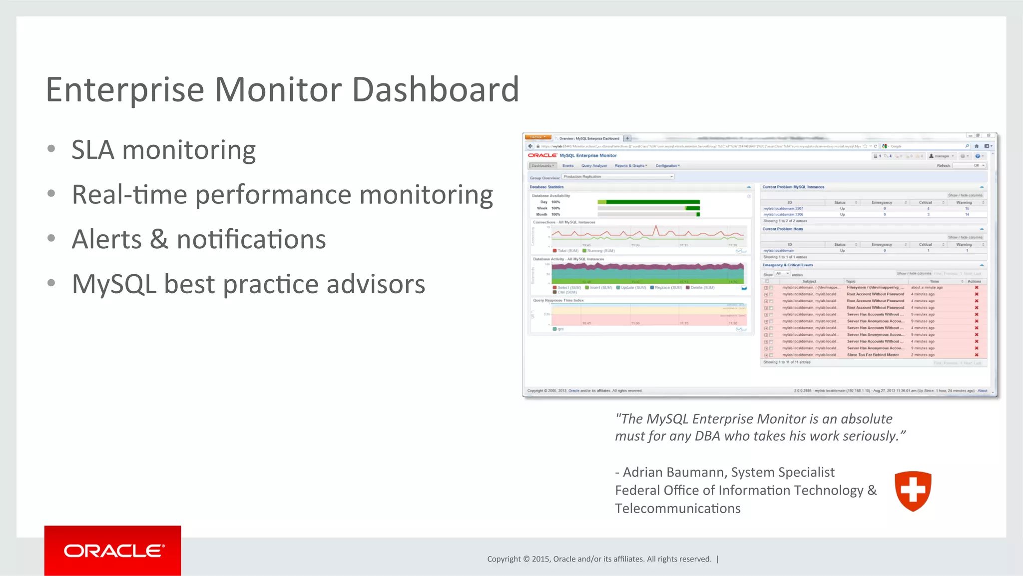 Copyright	
  ©	
  2015,	
  Oracle	
  and/or	
  its	
  aﬃliates.	
  All	
  rights	
  reserved.	
  	
  |	
  
Enterprise	
  Monitor	
  Dashboard	
  
"The	
  MySQL	
  Enterprise	
  Monitor	
  is	
  an	
  absolute	
  
must	
  for	
  any	
  DBA	
  who	
  takes	
  his	
  work	
  seriously.”	
  
	
  
-­‐	
  Adrian	
  Baumann,	
  System	
  Specialist	
  
Federal	
  Oﬃce	
  of	
  InformaDon	
  Technology	
  &	
  	
  
TelecommunicaDons	
  
•  SLA	
  monitoring	
  
•  Real-­‐Dme	
  performance	
  monitoring	
  
•  Alerts	
  &	
  noDﬁcaDons	
  
•  MySQL	
  best	
  pracDce	
  advisors	
  
 