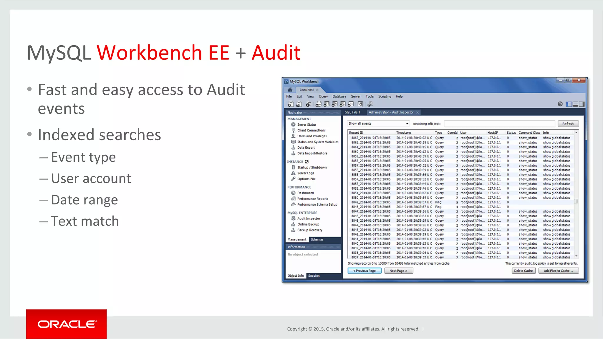 Copyright	
  ©	
  2015,	
  Oracle	
  and/or	
  its	
  aﬃliates.	
  All	
  rights	
  reserved.	
  	
  |	
  
MySQL	
  Workbench	
  EE	
  +	
  Audit	
  
•  Fast	
  and	
  easy	
  access	
  to	
  Audit	
  
events	
  
•  Indexed	
  searches	
  
– Event	
  type	
  
– User	
  account	
  
– Date	
  range	
  
– Text	
  match	
  
 
