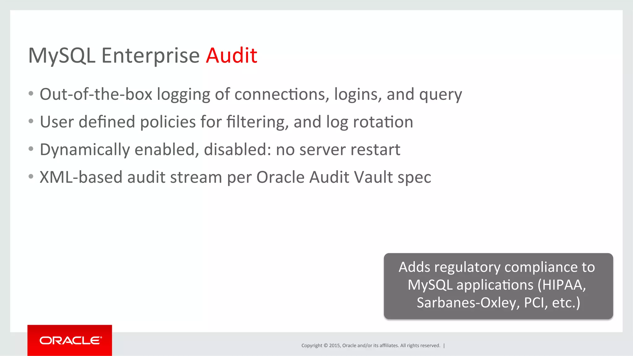 Copyright	
  ©	
  2015,	
  Oracle	
  and/or	
  its	
  aﬃliates.	
  All	
  rights	
  reserved.	
  	
  |	
  
MySQL	
  Enterprise	
  Audit	
  
•  Out-­‐of-­‐the-­‐box	
  logging	
  of	
  connecDons,	
  logins,	
  and	
  query	
  
•  User	
  deﬁned	
  policies	
  for	
  ﬁltering,	
  and	
  log	
  rotaDon	
  
•  Dynamically	
  enabled,	
  disabled:	
  no	
  server	
  restart	
  
•  XML-­‐based	
  audit	
  stream	
  per	
  Oracle	
  Audit	
  Vault	
  spec	
  
Adds	
  regulatory	
  compliance	
  to	
  
MySQL	
  applicaDons	
  (HIPAA,	
  
Sarbanes-­‐Oxley,	
  PCI,	
  etc.)	
  
	
  
 