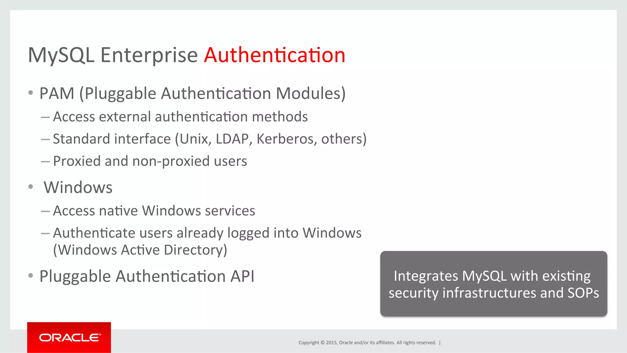 Copyright	
  ©	
  2015,	
  Oracle	
  and/or	
  its	
  aﬃliates.	
  All	
  rights	
  reserved.	
  	
  |	
  
MySQL	
  Enterprise	
  AuthenDcaDon	
  
•  PAM	
  (Pluggable	
  AuthenDcaDon	
  Modules)	
  
– Access	
  external	
  authenDcaDon	
  methods	
  
– Standard	
  interface	
  (Unix,	
  LDAP,	
  Kerberos,	
  others)	
  
– Proxied	
  and	
  non-­‐proxied	
  users	
  
•  	
  Windows	
  
– Access	
  naDve	
  Windows	
  services	
  
– AuthenDcate	
  users	
  already	
  logged	
  into	
  Windows	
  
(Windows	
  AcDve	
  Directory)	
  
•  Pluggable	
  AuthenDcaDon	
  API	
   Integrates	
  MySQL	
  with	
  exisDng	
  
security	
  infrastructures	
  and	
  SOPs	
  
 