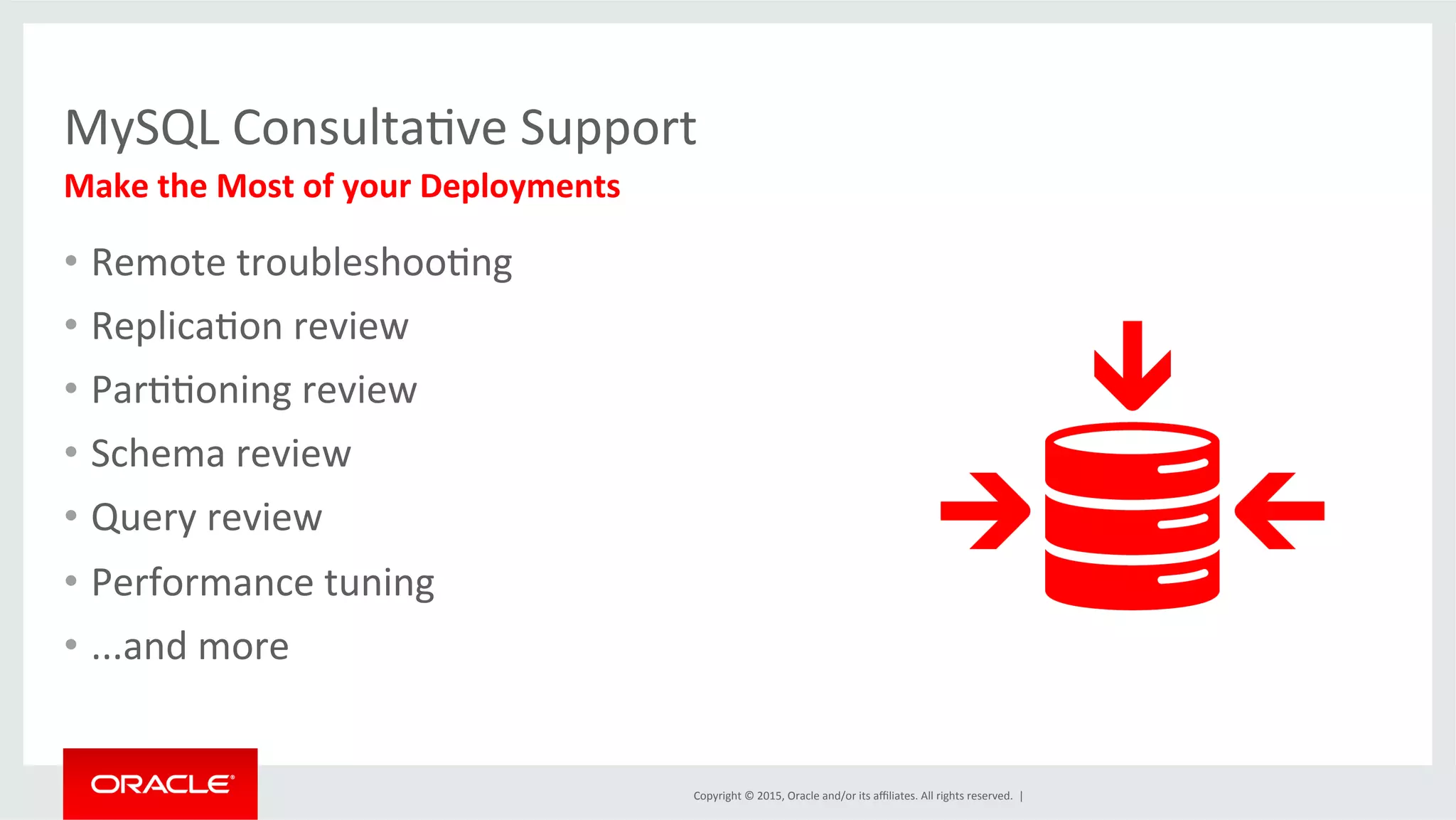 Copyright	
  ©	
  2015,	
  Oracle	
  and/or	
  its	
  aﬃliates.	
  All	
  rights	
  reserved.	
  	
  |	
  
MySQL	
  ConsultaDve	
  Support 	
  	
  
Make	
  the	
  Most	
  of	
  your	
  Deployments	
  
•  Remote	
  troubleshooDng	
  
•  ReplicaDon	
  review	
  
•  ParDDoning	
  review	
  
•  Schema	
  review	
  
•  Query	
  review	
  
•  Performance	
  tuning	
  
•  ...and	
  more	
  
 