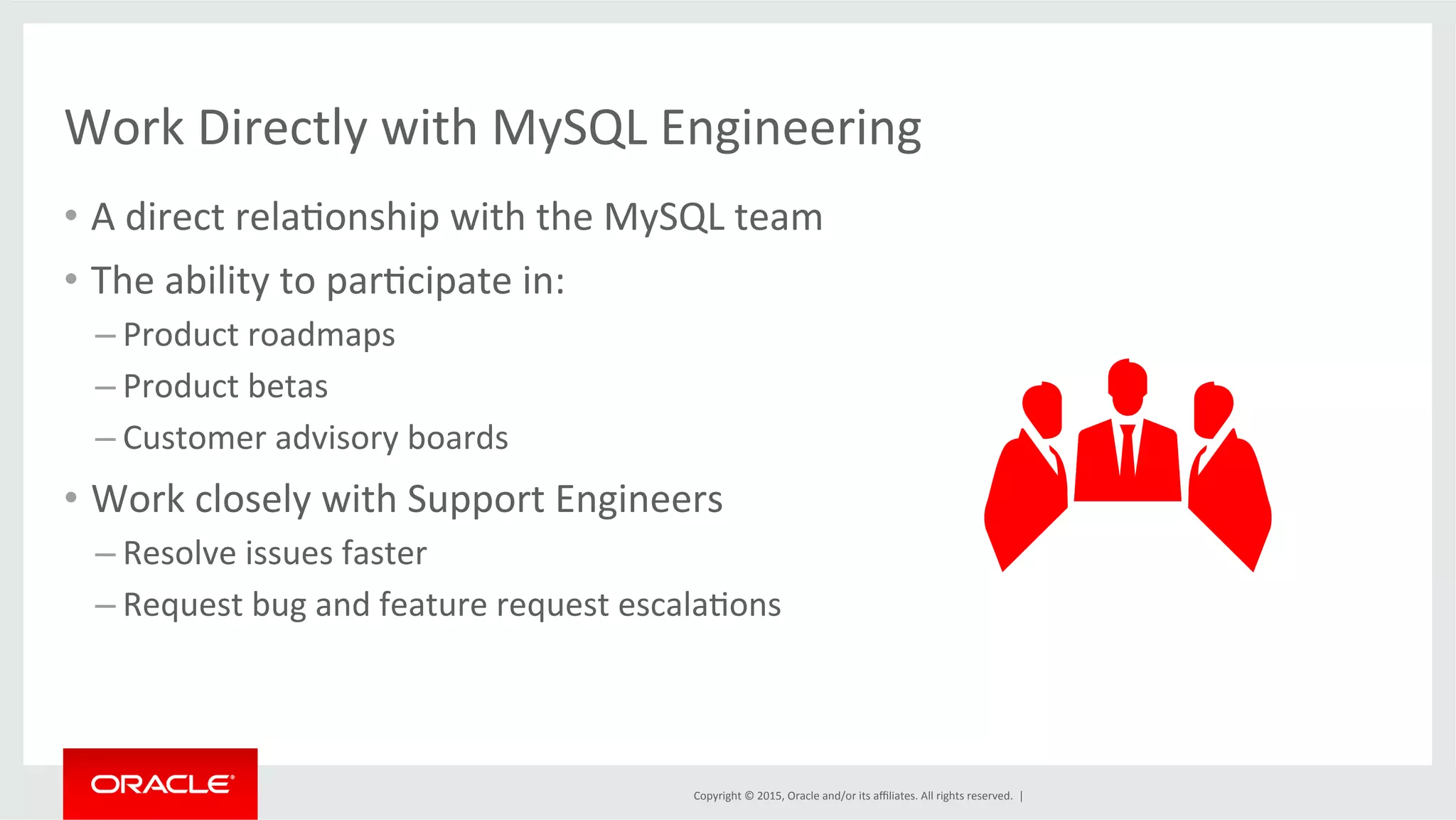 Copyright	
  ©	
  2015,	
  Oracle	
  and/or	
  its	
  aﬃliates.	
  All	
  rights	
  reserved.	
  	
  |	
  
Work	
  Directly	
  with	
  MySQL	
  Engineering	
  	
  
•  A	
  direct	
  relaDonship	
  with	
  the	
  MySQL	
  team	
  
•  The	
  ability	
  to	
  parDcipate	
  in:	
  
– Product	
  roadmaps	
  
– Product	
  betas	
  
– Customer	
  advisory	
  boards	
  
•  Work	
  closely	
  with	
  Support	
  Engineers	
  
– Resolve	
  issues	
  faster	
  
– Request	
  bug	
  and	
  feature	
  request	
  escalaDons	
  
	
  
 