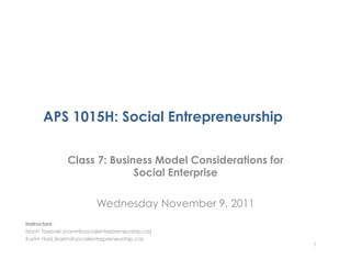 APS 1015H: Social Entrepreneurship

               Class 7: Business Model Considerations for
                             Social Enterprise

                         Wednesday November 9, 2011
Instructors:
Norm Tasevski (norm@socialentrepreneurship.ca)
Karim Harji (karim@socialentrepreneurship.ca)
                                                            1
 