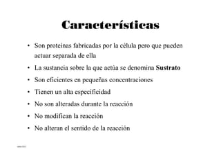 Características
           • Son proteínas fabricadas por la célula pero que pueden
             actuar separada de ella
           • La sustancia sobre la que actúa se denomina Sustrato
           • Son eficientes en pequeñas concentraciones
           • Tienen un alta especificidad
           • No son alteradas durante la reacción
           • No modifican la reacción
           • No alteran el sentido de la reacción

mbm/2012
 