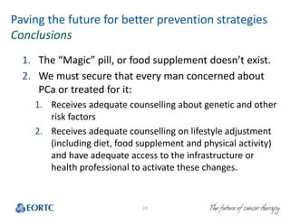 Paving the future for better prevention strategies
Conclusions
1. The “Magic” pill, or food supplement doesn’t exist.
2. We must secure that every man concerned about
PCa or treated for it:
1. Receives adequate counselling about genetic and other
risk factors
2. Receives adequate counselling on lifestyle adjustment
(including diet, food supplement and physical activity)
and have adequate access to the infrastructure or
health professional to activate these changes.
14
 