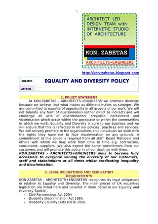 1




                                         http://kon-zabetas.blogspot.com

 SUBJECT:           EQUALITY AND DIVERSITY POLICY
            - …..
 ATTACH:    - …..

                            1. POLICY STATEMENT
       At KON.ZABETAS - ARCHITECTS+ENGINEERS we embrace diversity
because we believe that what makes us different makes us stronger. We
are committed to equality of opportunity in all aspects of our work. We will
not tolerate any form of discrimination (either direct or indirect) and will
challenge all acts of discrimination, prejudice, harassment and
victimisation which occur within the workplace or within the communities
in which we work. Equality and Diversity is core to our business and we
will ensure that this is reflected in all our policies, practices and services.
We will actively promote to the organisations and individuals we work with
the rights they have not to face discrimination on any grounds. A
commitment to this policy is required from all staff, Board Members and
others with whom we may work from time to time e.g. contractors,
consultants, suppliers. We also expect the same commitment from our
customers and will promote this policy in all our dealings with them.
KON.ZABETAS - ARCHITECTS+ENGINEERS aims to become fully
accessible to everyone valuing the diversity of our customers,
staff and stakeholders at all times whilst eradicating inequality
and discrimination.

                  2. LEGAL OBLIGATIONS AND REGULATORY
                               REQUIREMENTS
KON.ZABETAS - ARCHITECTS+ENGINEERS recognises its legal obligations
in relation to Equality and Diversity. The main pieces of UK equalities
legislation are listed here and covered in more detail in our Equality and
Diversity Toolkit: -
   •   Civil Partnerships Act 2004
   •   Disability Discrimination Act 1995
   •   Disability Equality Duty (DED) 2006
 