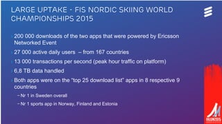 Ericsson | 2015-04-23 | Page 11
› 200 000 downloads of the two apps that were powered by Ericsson
Networked Event
› 27 000 active daily users – from 167 countries
› 13 000 transactions per second (peak hour traffic on platform)
› 6,8 TB data handled
› Both apps were on the “top 25 download list” apps in 8 respective 9
countries
– Nr 1 in Sweden overall
– Nr 1 sports app in Norway, Finland and Estonia
Large uptake - FIS Nordic Skiing World
Championships 2015
 