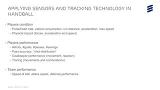 Ericsson | 2015-04-23 | Page 19
› Players condition
– Pulse/heart rate, calorie consumption, run distance, acceleration, max speed
– Physical impact (forces, acceleration and speed)
› Players performance
– #shots, #goals, #passes, #savings
– Pass accuracy, “shot-distribution”
– Goalkeeper performance (movement, reaction)
– Tracing (movements and combinations)
› Team performance
– Speed of ball, attack speed, defense performance
Applying sensors and tracking technology in
handball
 