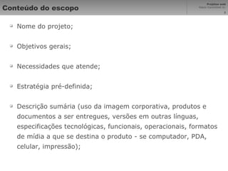 Conteúdo do escopo Nome do projeto; Objetivos gerais; Necessidades que atende; Estratégia pré-definida; Descrição sumária (uso da imagem corporativa, produtos e documentos a ser entregues, versões em outras línguas, especificações tecnológicas, funcionais, operacionais, formatos de mídia a que se destina o produto - se computador, PDA, celular, impressão); 